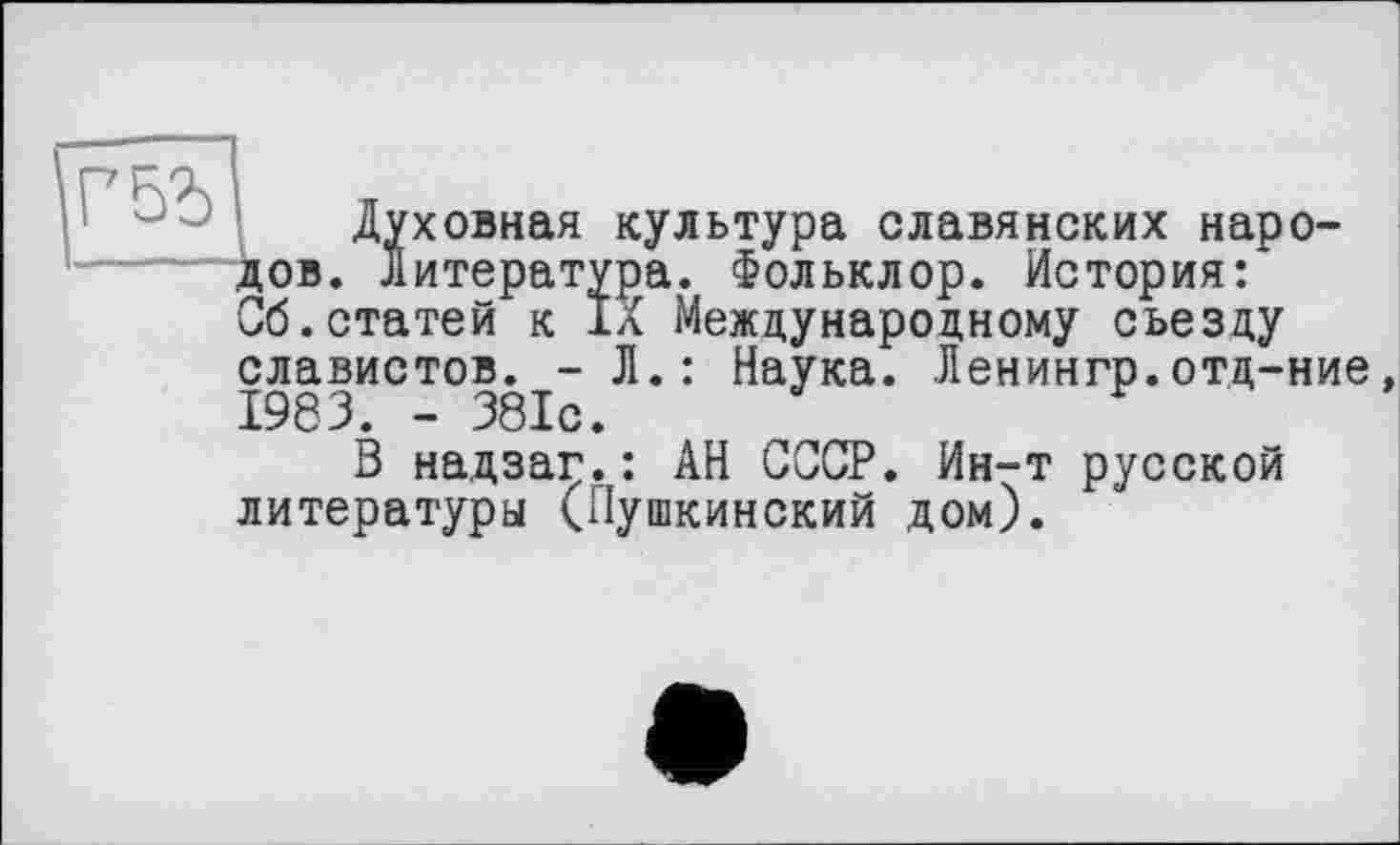 ﻿Духовная культура славянских народов. Литература. Фольклор. История: Об.статей к IX Международному съезду славистов. - Л.: Наука. Ленингр.отд-ние 1983. - 381с.
В надзаг.: АН СССР. Ин-т русской литературы (Пушкинский дом).